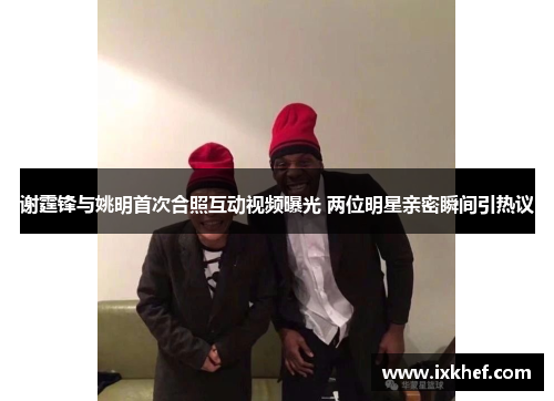 谢霆锋与姚明首次合照互动视频曝光 两位明星亲密瞬间引热议