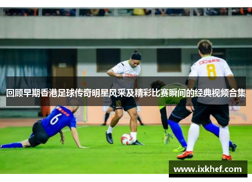回顾早期香港足球传奇明星风采及精彩比赛瞬间的经典视频合集