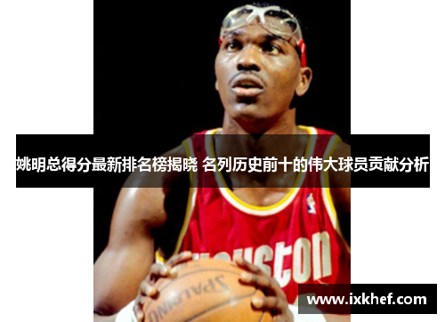 姚明总得分最新排名榜揭晓 名列历史前十的伟大球员贡献分析