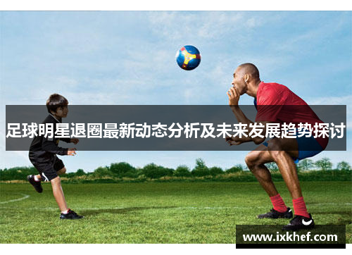 足球明星退圈最新动态分析及未来发展趋势探讨